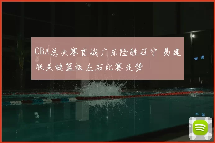 CBA总决赛首战广东险胜辽宁 易建联关键篮板左右比赛走势