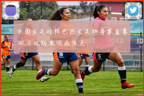 中国女足对阵巴西女足热身赛落幕 双方攻防表现成焦点