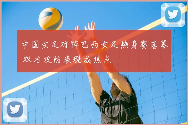 中国女足对阵巴西女足热身赛落幕 双方攻防表现成焦点