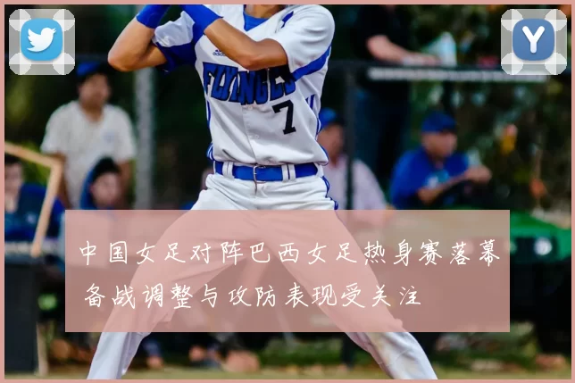 中国女足对阵巴西女足热身赛落幕 备战调整与攻防表现受关注