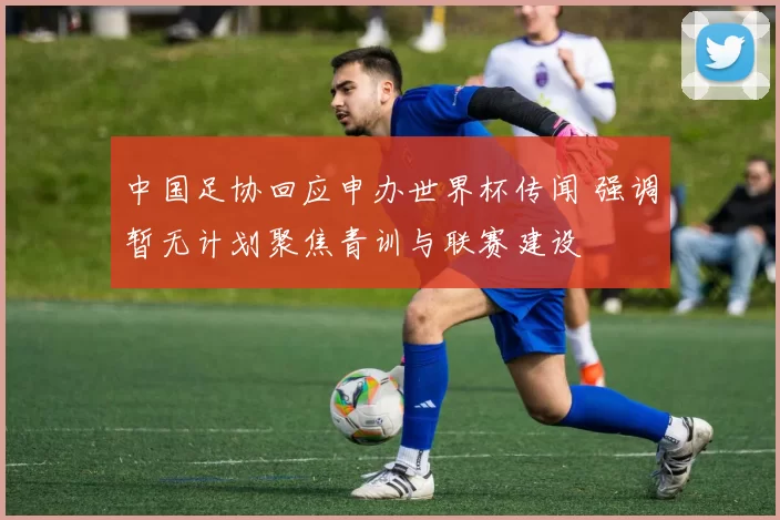 中国足协回应申办世界杯传闻 强调暂无计划聚焦青训与联赛建设
