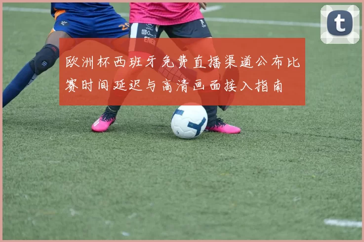欧洲杯西班牙免费直播渠道公布比赛时间延迟与高清画面接入指南
