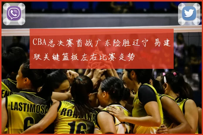 CBA总决赛首战广东险胜辽宁 易建联关键篮板左右比赛走势