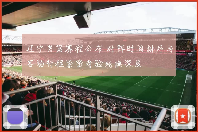 辽宁男篮赛程公布 对阵时间排序与客场行程紧密考验轮换深度