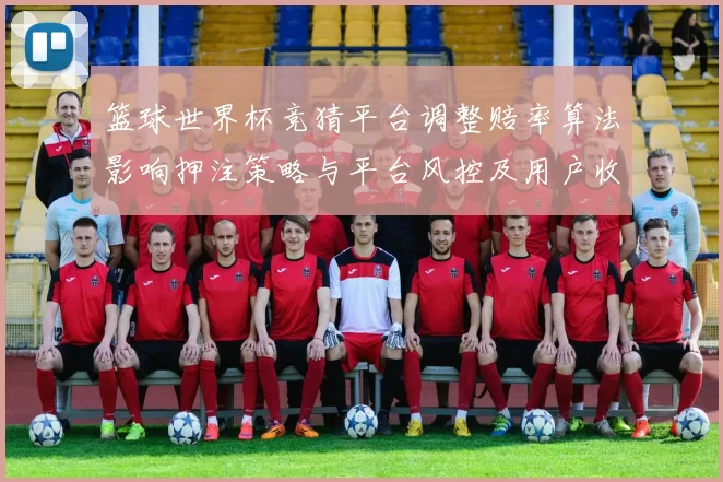 篮球世界杯竞猜平台调整赔率算法影响押注策略与平台风控及用户收益