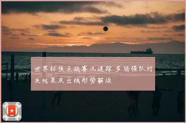 世界杯焦点战赛况追踪 多场强队对决结果及出线形势解读