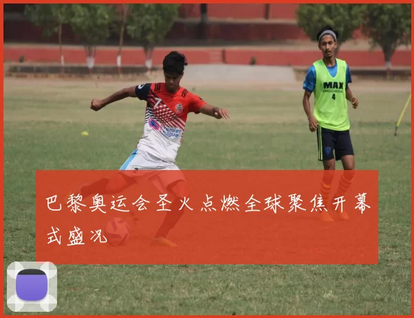 巴黎奥运会圣火点燃全球聚焦开幕式盛况