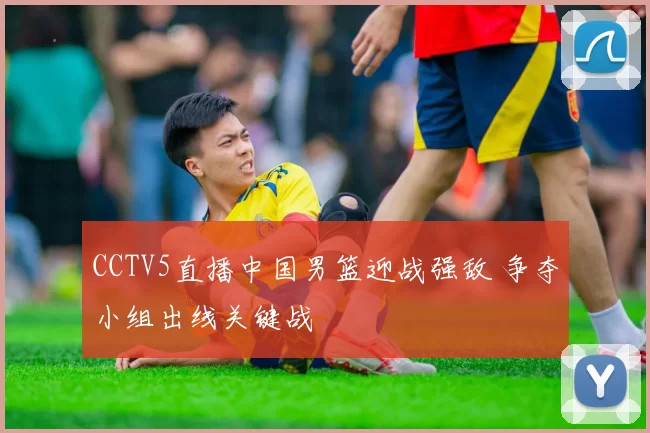 CCTV5直播中国男篮迎战强敌 争夺小组出线关键战