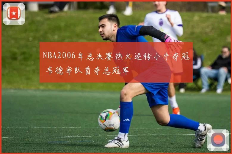 NBA2006年总决赛热火逆转小牛夺冠 韦德率队首夺总冠军