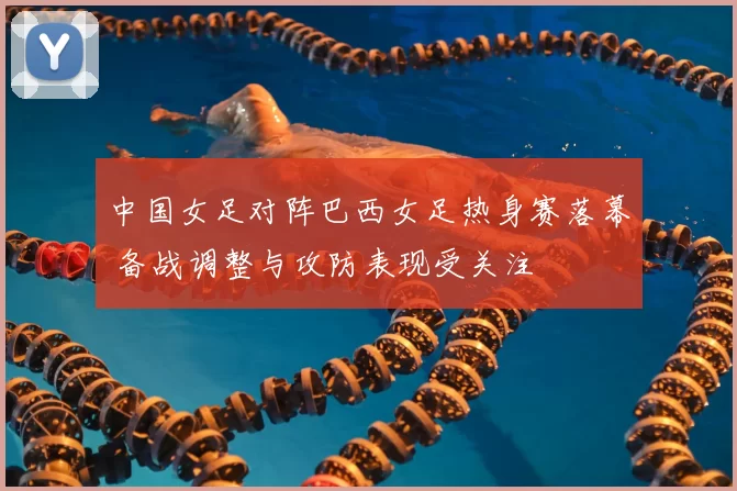 中国女足对阵巴西女足热身赛落幕 备战调整与攻防表现受关注