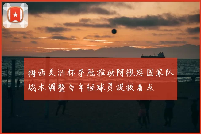 梅西美洲杯夺冠推动阿根廷国家队战术调整与年轻球员提拔看点