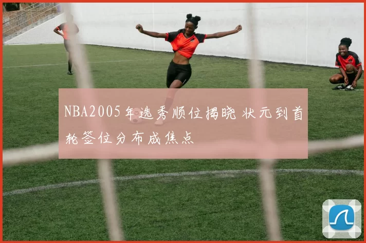 NBA2005年选秀顺位揭晓 状元到首轮签位分布成焦点
