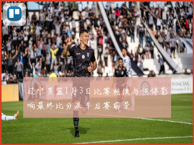 辽宁男篮1月3日比赛轮换与伤停影响最终比分及季后赛前景