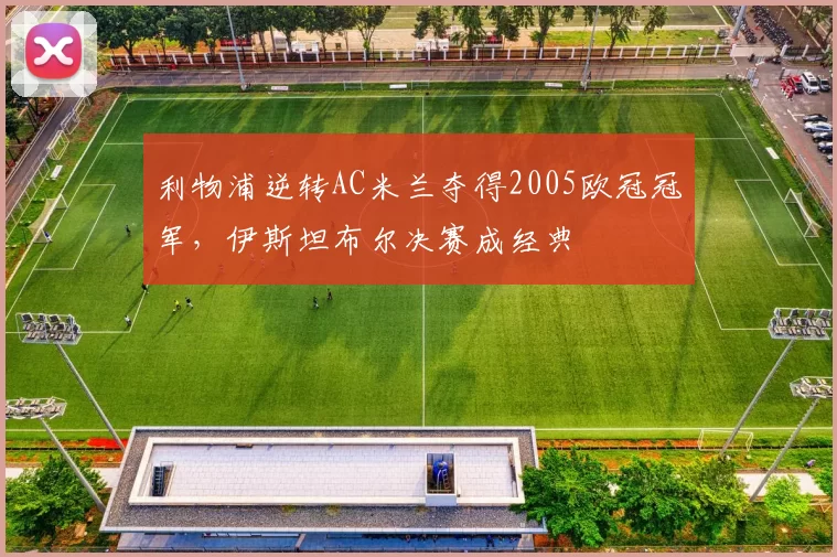 利物浦逆转AC米兰夺得2005欧冠冠军,伊斯坦布尔决赛成经典
