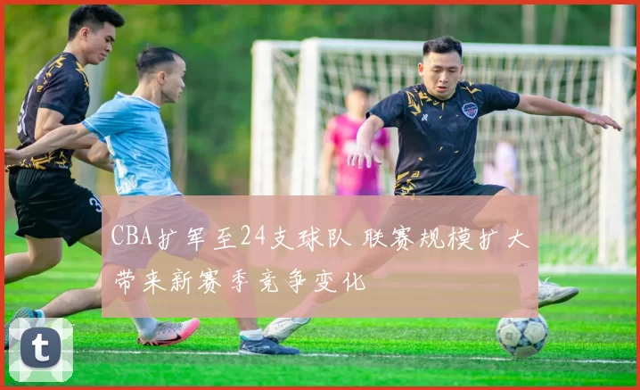 CBA扩军至24支球队 联赛规模扩大带来新赛季竞争变化