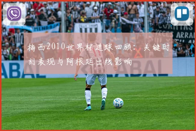 梅西2010世界杯进球回顾：关键时刻表现与阿根廷出线影响