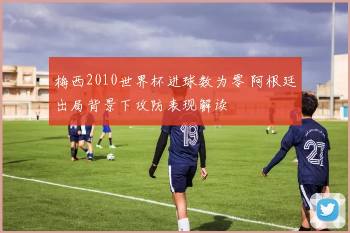 梅西2010世界杯进球数为零 阿根廷出局背景下攻防表现解读