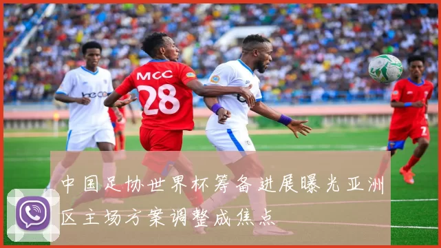 中国足协世界杯筹备进展曝光亚洲区主场方案调整成焦点