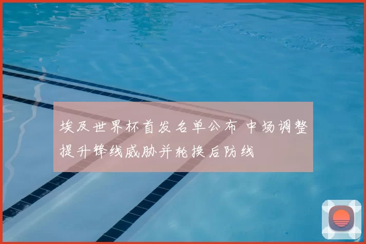 埃及世界杯首发名单公布 中场调整提升锋线威胁并轮换后防线