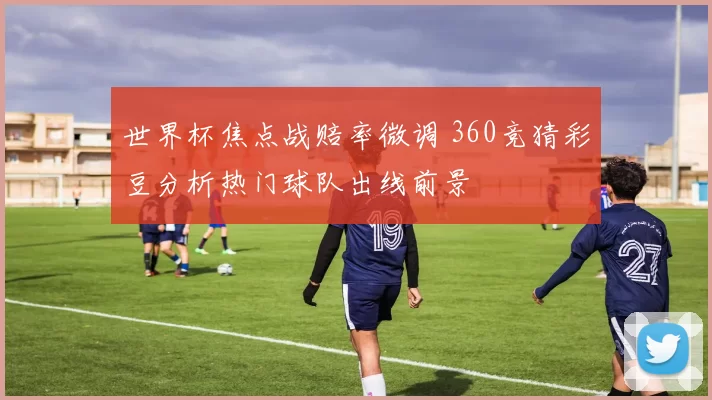世界杯焦点战赔率微调 360竞猜彩豆分析热门球队出线前景