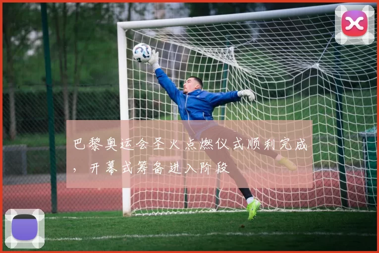 巴黎奥运会圣火点燃仪式顺利完成，开幕式筹备进入阶段