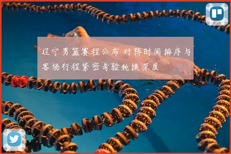 辽宁男篮赛程公布 对阵时间排序与客场行程紧密考验轮换深度