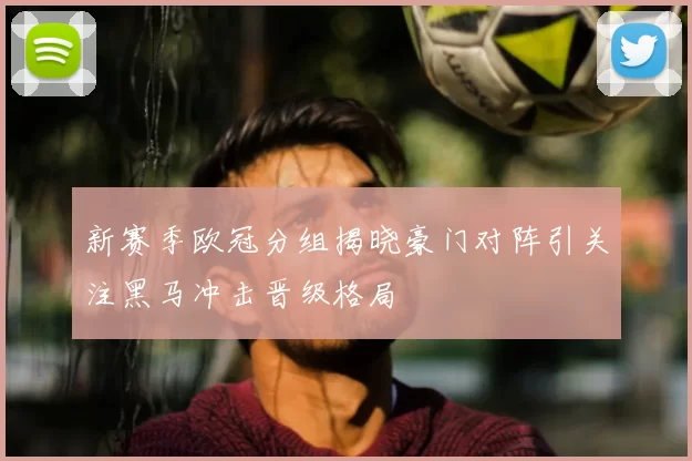 新赛季欧冠分组揭晓豪门对阵引关注黑马冲击晋级格局