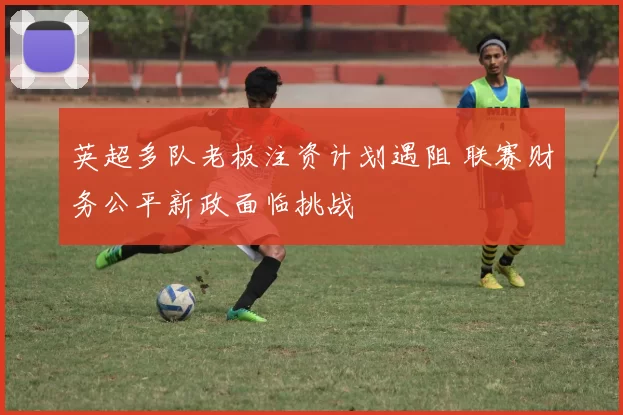 英超多队老板注资计划遇阻 联赛财务公平新政面临挑战
