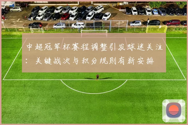 中超冠军杯赛程调整引发球迷关注：关键战次与积分规则有新安排