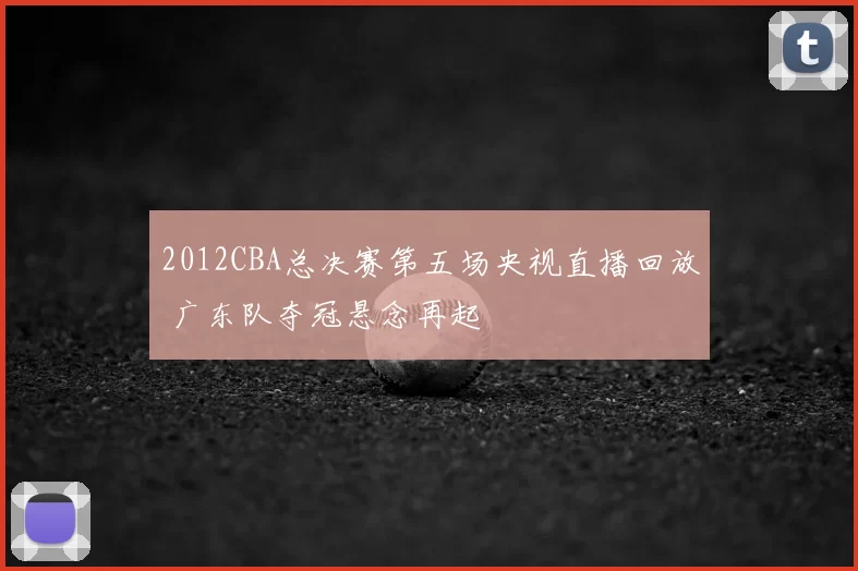 2012CBA总决赛第五场央视直播回放 广东队夺冠悬念再起