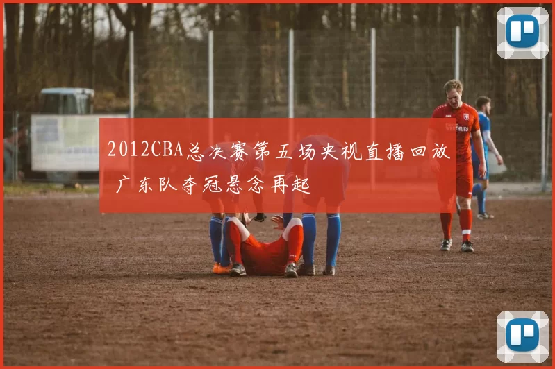2012CBA总决赛第五场央视直播回放 广东队夺冠悬念再起