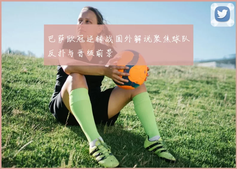 巴萨欧冠逆转战国外解说聚焦球队反扑与晋级前景