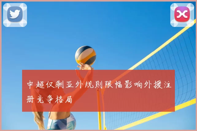 中超仅剩亚外规则限幅影响外援注册竞争格局