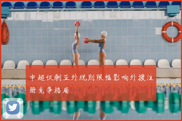 中超仅剩亚外规则限幅影响外援注册竞争格局