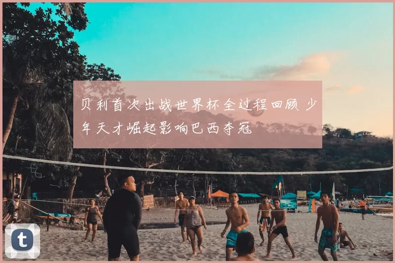 贝利首次出战世界杯全过程回顾 少年天才崛起影响巴西夺冠