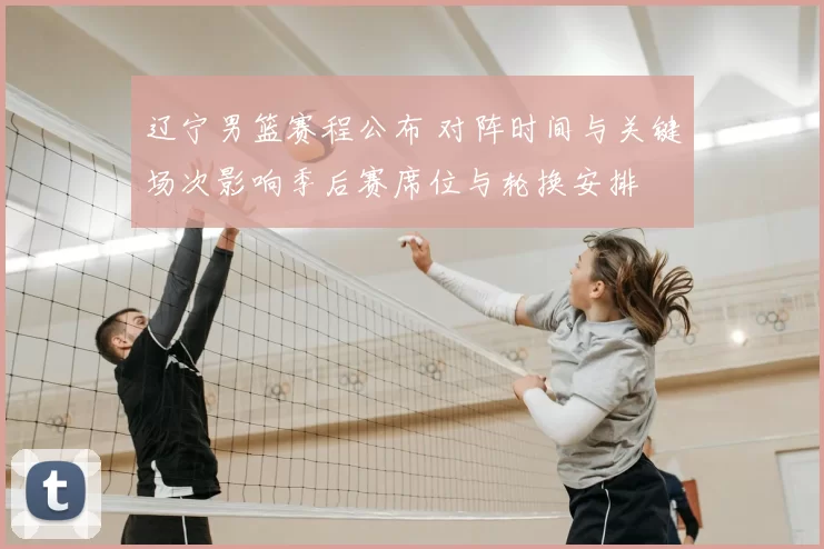 辽宁男篮赛程公布 对阵时间与关键场次影响季后赛席位与轮换安排