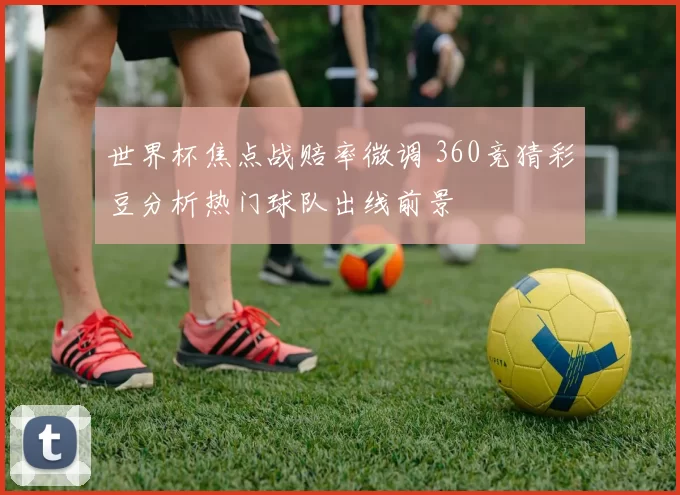 世界杯焦点战赔率微调 360竞猜彩豆分析热门球队出线前景