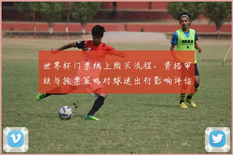 世界杯门票线上购买流程、资格审核与抢票策略对球迷出行影响评估