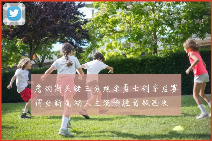 詹姆斯关键三分绝杀勇士创季后赛得分新高湖人主场险胜晋级西决