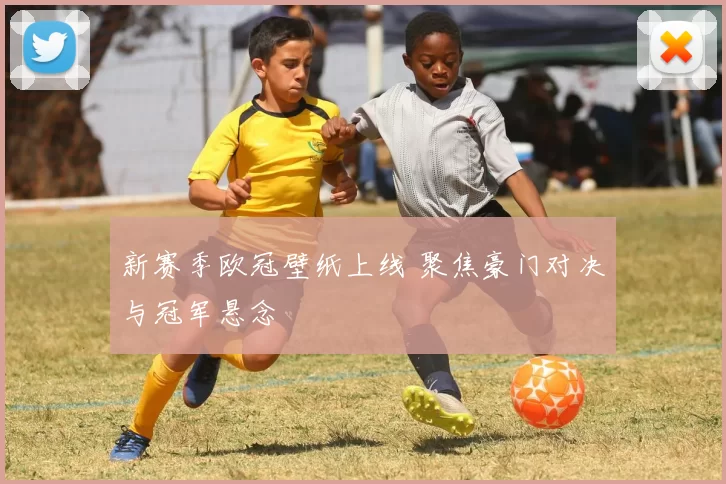 新赛季欧冠壁纸上线 聚焦豪门对决与冠军悬念