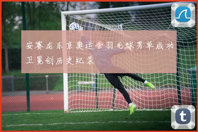 安赛龙东京奥运会羽毛球男单成功卫冕创历史纪录